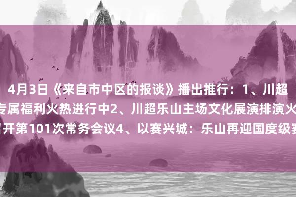 4月3日《来自市中区的报谈》播出推行：1、川超乐山主场迎战自贡 球迷专属福利火热进行中2、川超乐山主场文化展演排演火热进行中3、区政府召开第101次常务会议4、以赛兴城：乐山再迎国度级赛事5、肖坝路：樱花长廊 春日淘气体育最新信息