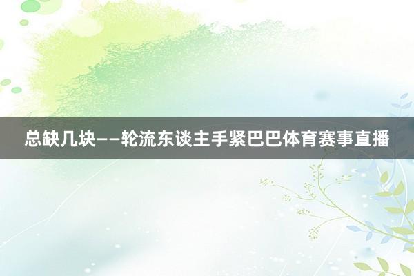 总缺几块——轮流东谈主手紧巴巴体育赛事直播