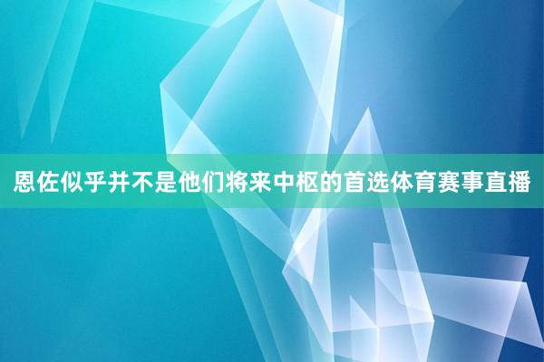 恩佐似乎并不是他们将来中枢的首选体育赛事直播