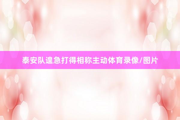 泰安队遑急打得相称主动体育录像/图片