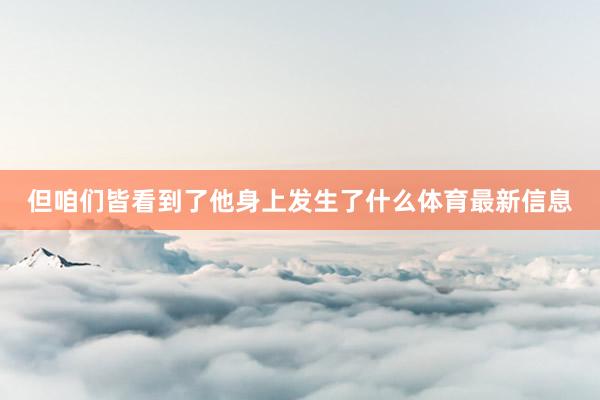 但咱们皆看到了他身上发生了什么体育最新信息