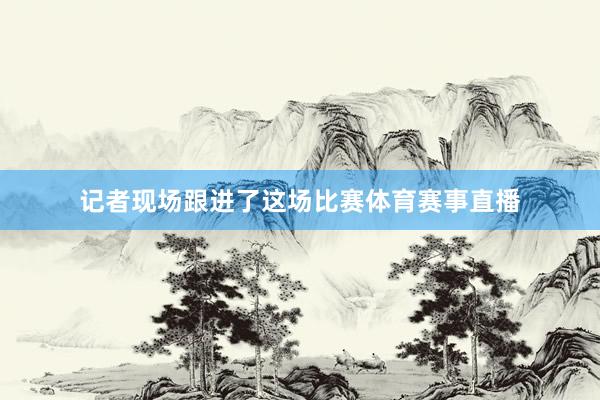 记者现场跟进了这场比赛体育赛事直播