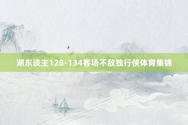 湖东谈主128-134客场不敌独行侠体育集锦