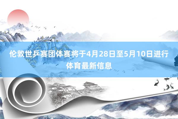 伦敦世乒赛团体赛将于4月28日至5月10日进行体育最新信息