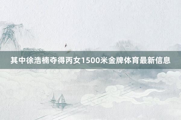 其中徐浩楠夺得丙女1500米金牌体育最新信息