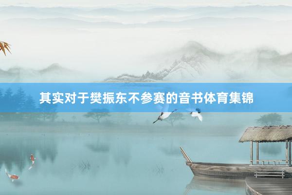 其实对于樊振东不参赛的音书体育集锦