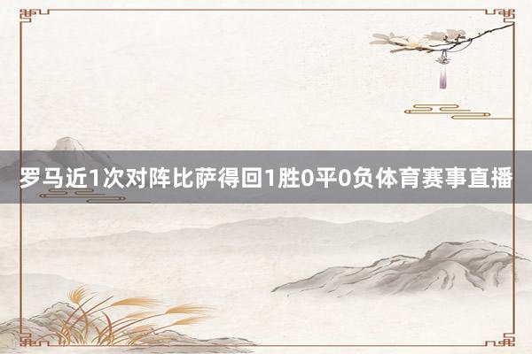 罗马近1次对阵比萨得回1胜0平0负体育赛事直播