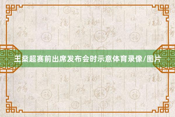 王燊超赛前出席发布会时示意体育录像/图片