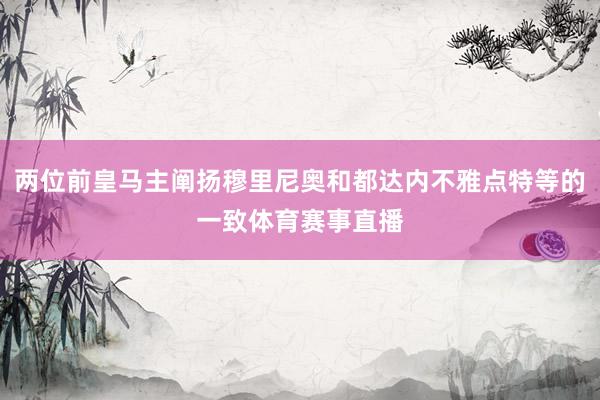 两位前皇马主阐扬穆里尼奥和都达内不雅点特等的一致体育赛事直播