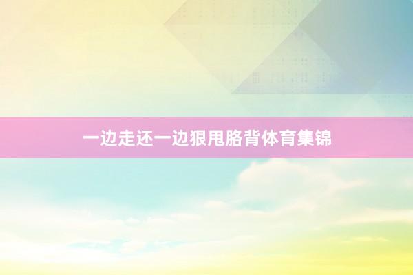 一边走还一边狠甩胳背体育集锦