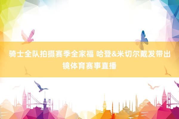 骑士全队拍摄赛季全家福 哈登&米切尔戴发带出镜体育赛事直播