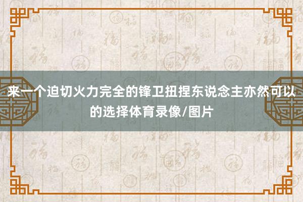 来一个迫切火力完全的锋卫扭捏东说念主亦然可以的选择体育录像/图片