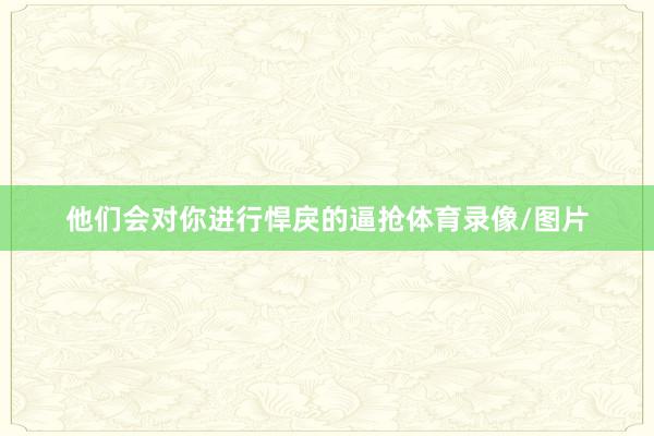 他们会对你进行悍戾的逼抢体育录像/图片