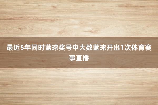最近5年同时蓝球奖号中大数蓝球开出1次体育赛事直播