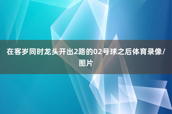 在客岁同时龙头开出2路的02号球之后体育录像/图片