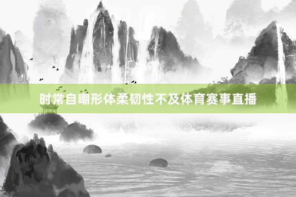 时常自嘲形体柔韧性不及体育赛事直播