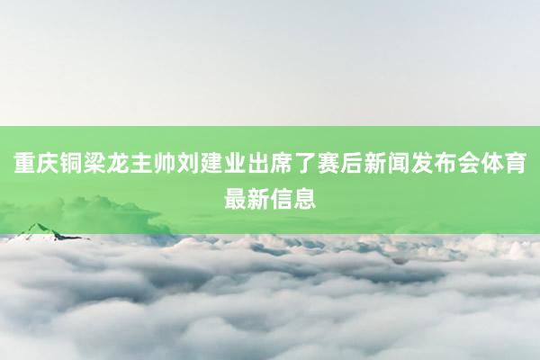 重庆铜梁龙主帅刘建业出席了赛后新闻发布会体育最新信息