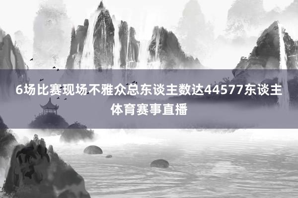 6场比赛现场不雅众总东谈主数达44577东谈主体育赛事直播