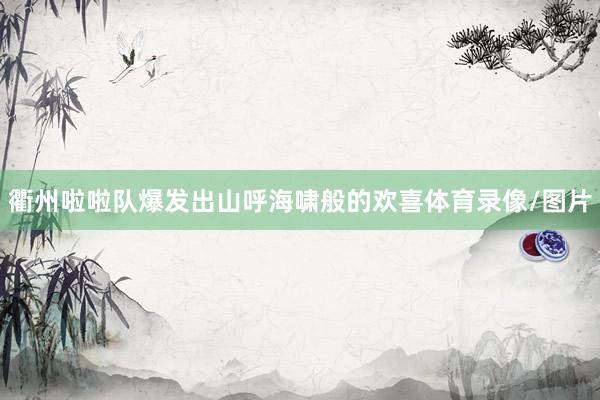 衢州啦啦队爆发出山呼海啸般的欢喜体育录像/图片