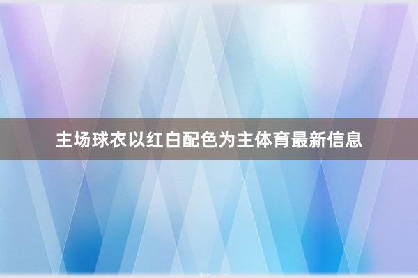 主场球衣以红白配色为主体育最新信息