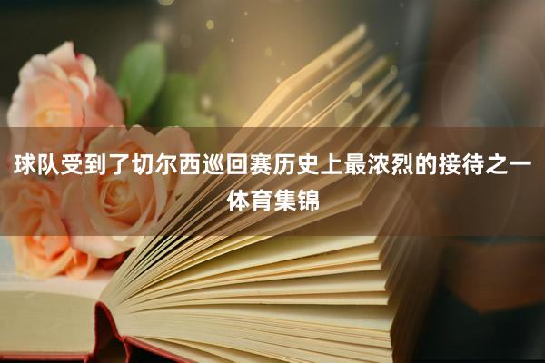 球队受到了切尔西巡回赛历史上最浓烈的接待之一体育集锦