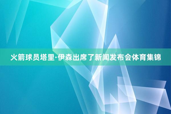 火箭球员塔里·伊森出席了新闻发布会体育集锦