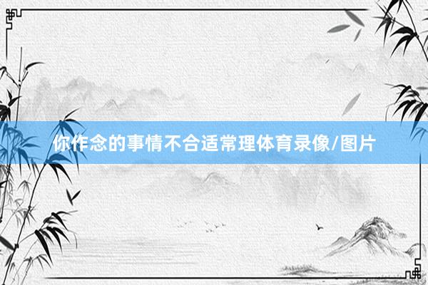 你作念的事情不合适常理体育录像/图片
