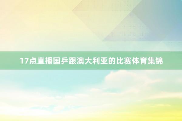 17点直播国乒跟澳大利亚的比赛体育集锦