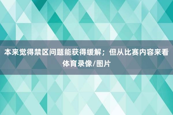 本来觉得禁区问题能获得缓解；但从比赛内容来看体育录像/图片