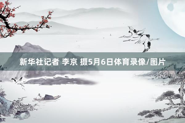 新华社记者 李京 摄5月6日体育录像/图片