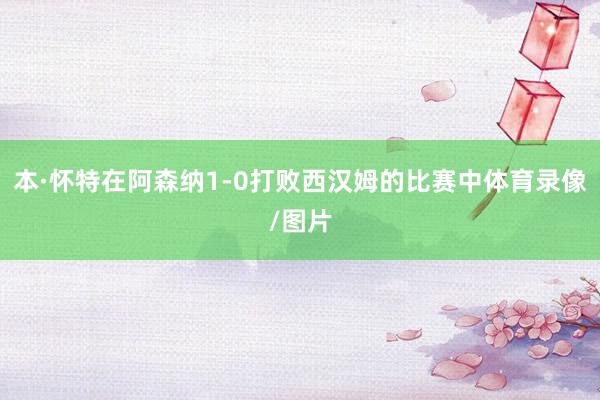 本·怀特在阿森纳1-0打败西汉姆的比赛中体育录像/图片