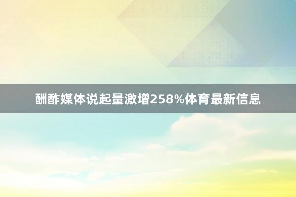 酬酢媒体说起量激增258%体育最新信息