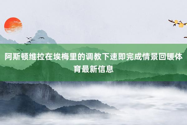 阿斯顿维拉在埃梅里的调教下速即完成情景回暖体育最新信息