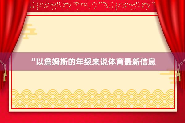 “以詹姆斯的年级来说体育最新信息
