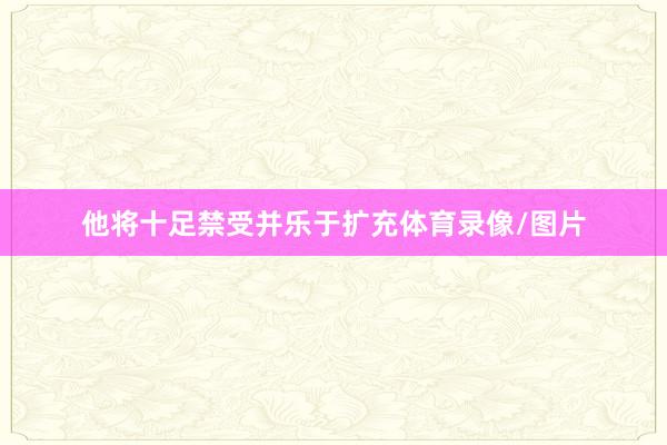 他将十足禁受并乐于扩充体育录像/图片