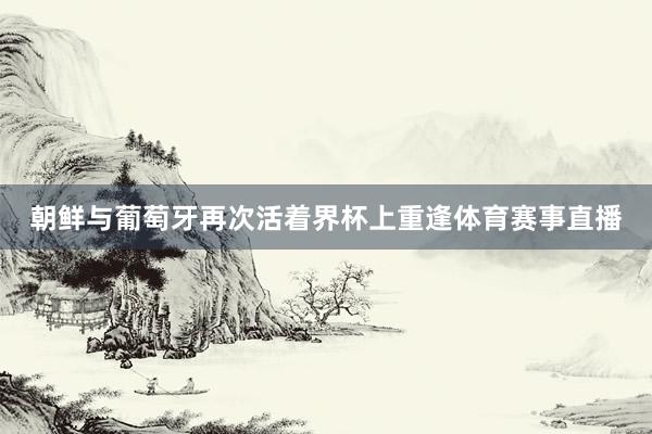 朝鲜与葡萄牙再次活着界杯上重逢体育赛事直播