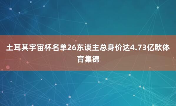 土耳其宇宙杯名单26东谈主总身价达4.73亿欧体育集锦