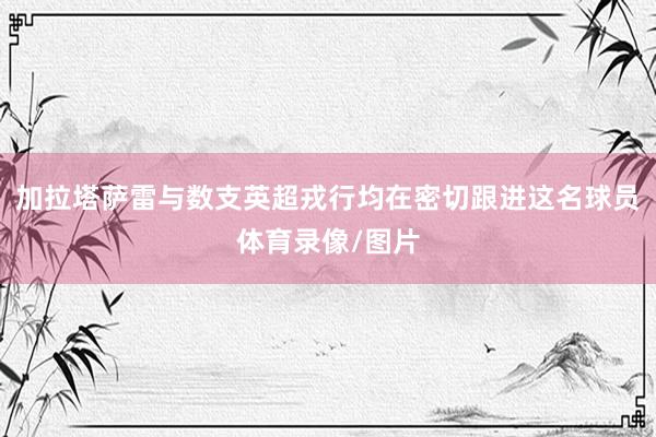加拉塔萨雷与数支英超戎行均在密切跟进这名球员体育录像/图片