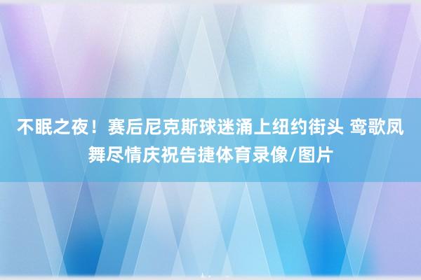 不眠之夜！赛后尼克斯球迷涌上纽约街头 鸾歌凤舞尽情庆祝告捷体育录像/图片