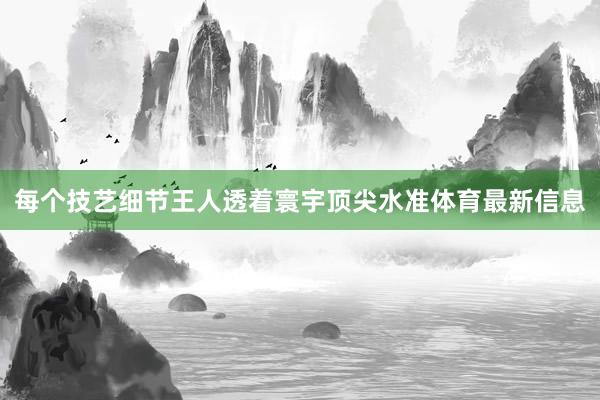 每个技艺细节王人透着寰宇顶尖水准体育最新信息
