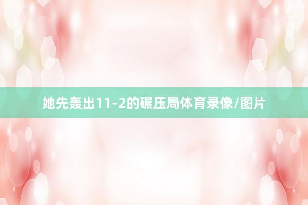 她先轰出11-2的碾压局体育录像/图片