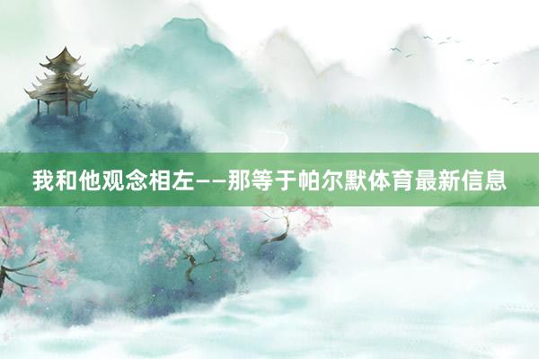 我和他观念相左——那等于帕尔默体育最新信息