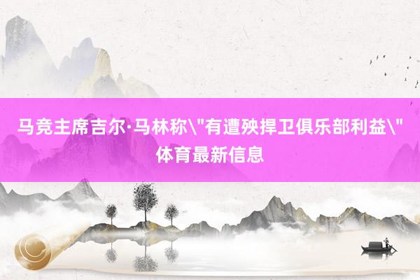 马竞主席吉尔·马林称＂有遭殃捍卫俱乐部利益＂体育最新信息