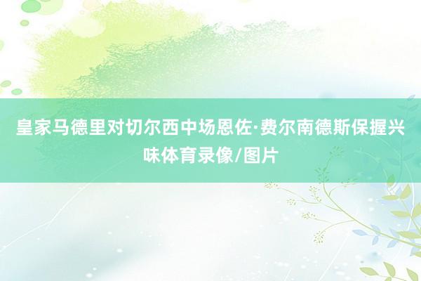 皇家马德里对切尔西中场恩佐·费尔南德斯保握兴味体育录像/图片