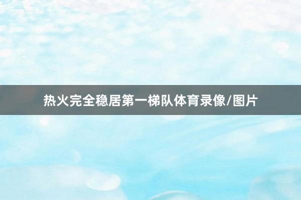 热火完全稳居第一梯队体育录像/图片